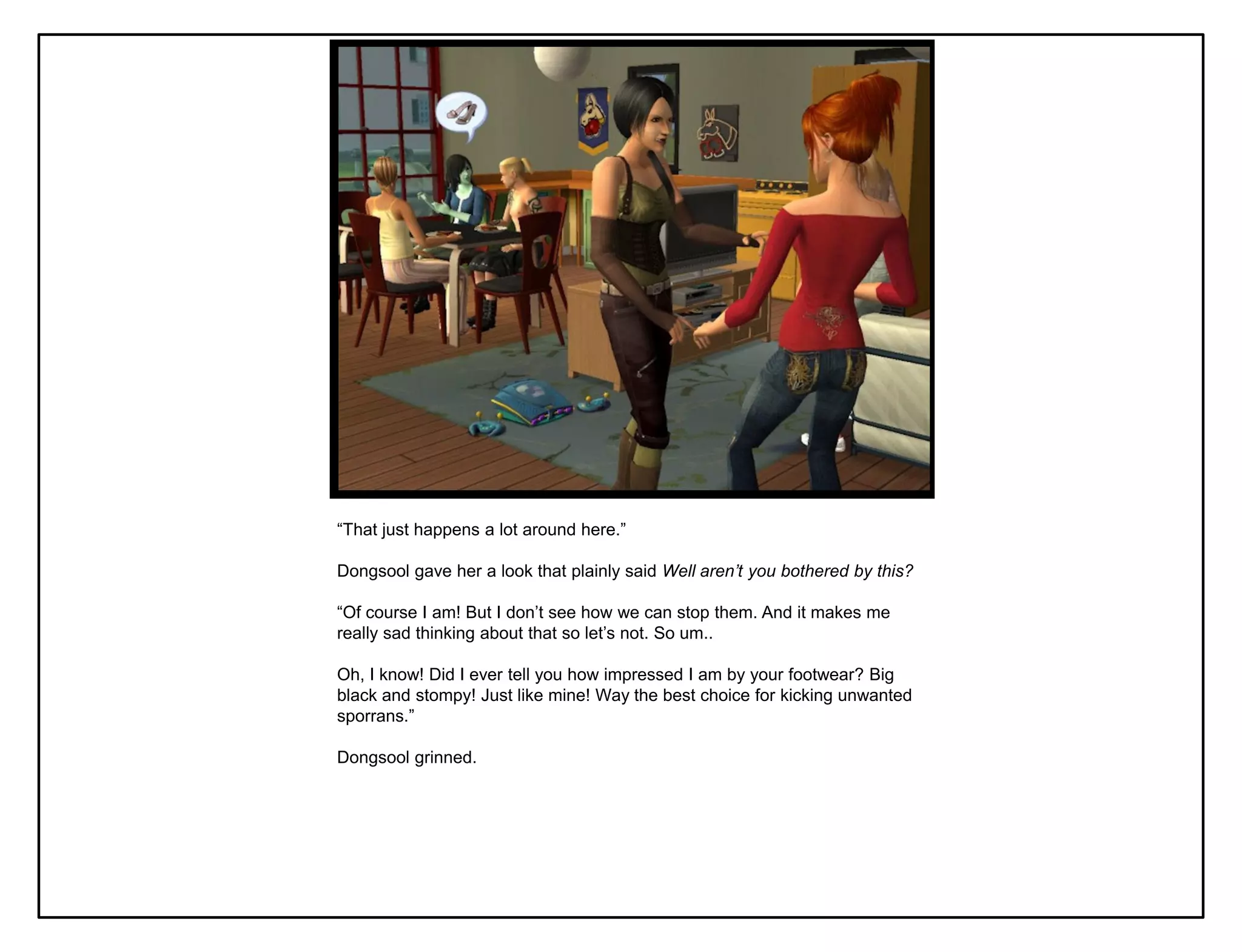“That just happens a lot around here.”

Dongsool gave her a look that plainly said Well aren’t you bothered by this?

“Of course I am! But I don‟t see how we can stop them. And it makes me
really sad thinking about that so let‟s not. So um..

Oh, I know! Did I ever tell you how impressed I am by your footwear? Big
black and stompy! Just like mine! Way the best choice for kicking unwanted
sporrans.”

Dongsool grinned.
 