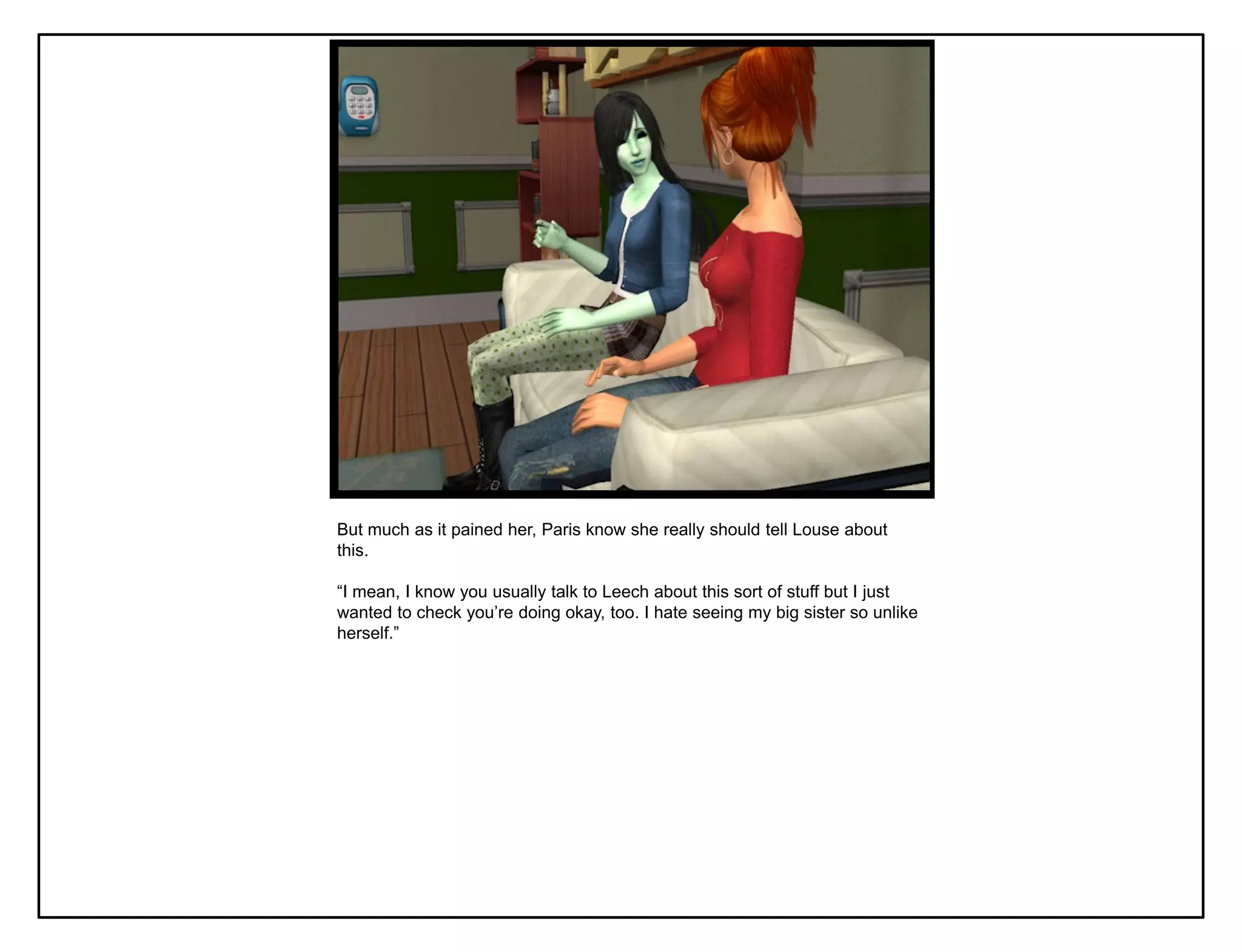 But much as it pained her, Paris know she really should tell Louse about
this.

“I mean, I know you usually talk to Leech about this sort of stuff but I just
wanted to check you‟re doing okay, too. I hate seeing my big sister so unlike
herself.”
 
