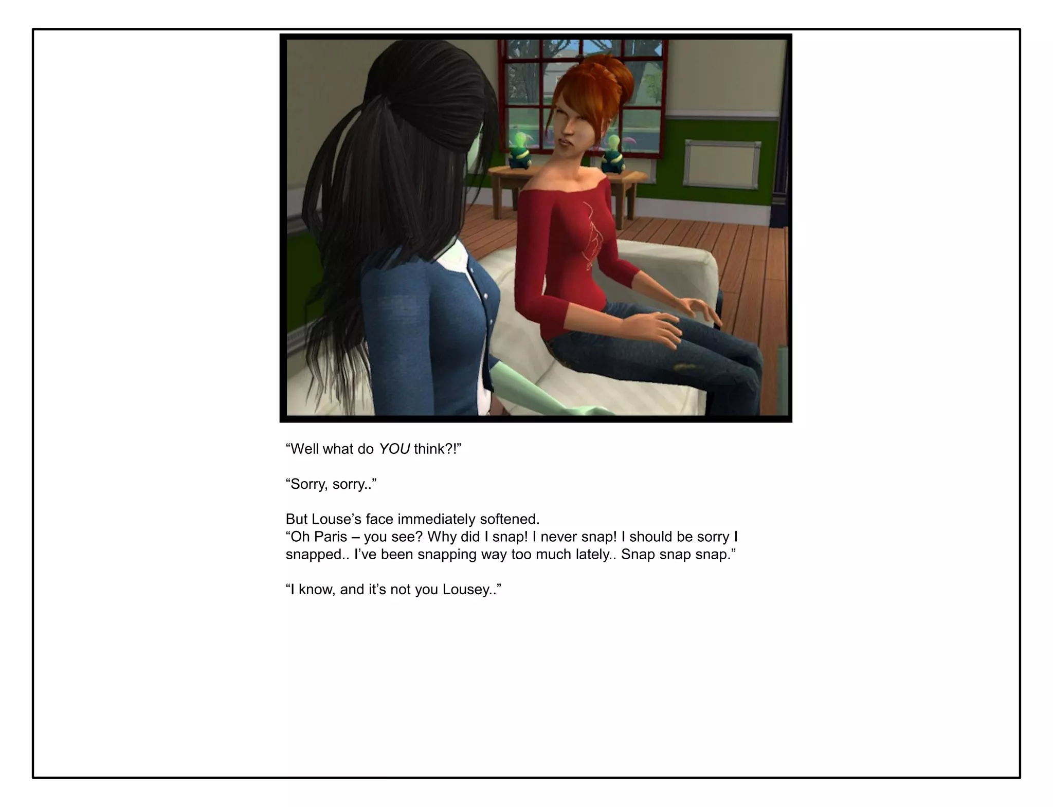 “Well what do YOU think?!”

“Sorry, sorry..”

But Louse‟s face immediately softened.
“Oh Paris – you see? Why did I snap! I never snap! I should be sorry I
snapped.. I‟ve been snapping way too much lately.. Snap snap snap.”

“I know, and it‟s not you Lousey..”
 