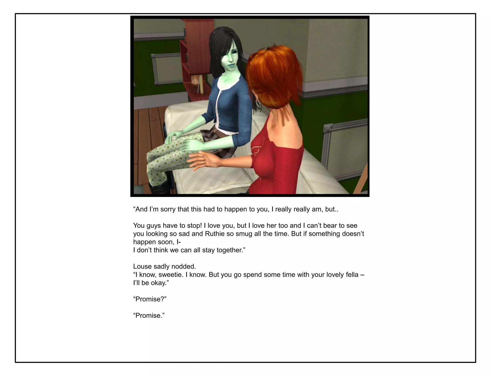 “And I‟m sorry that this had to happen to you, I really really am, but..

You guys have to stop! I love you, but I love her too and I can‟t bear to see
you looking so sad and Ruthie so smug all the time. But if something doesn‟t
happen soon, I-
I don‟t think we can all stay together.”

Louse sadly nodded.
“I know, sweetie. I know. But you go spend some time with your lovely fella –
I‟ll be okay.”

“Promise?”

“Promise.”
 