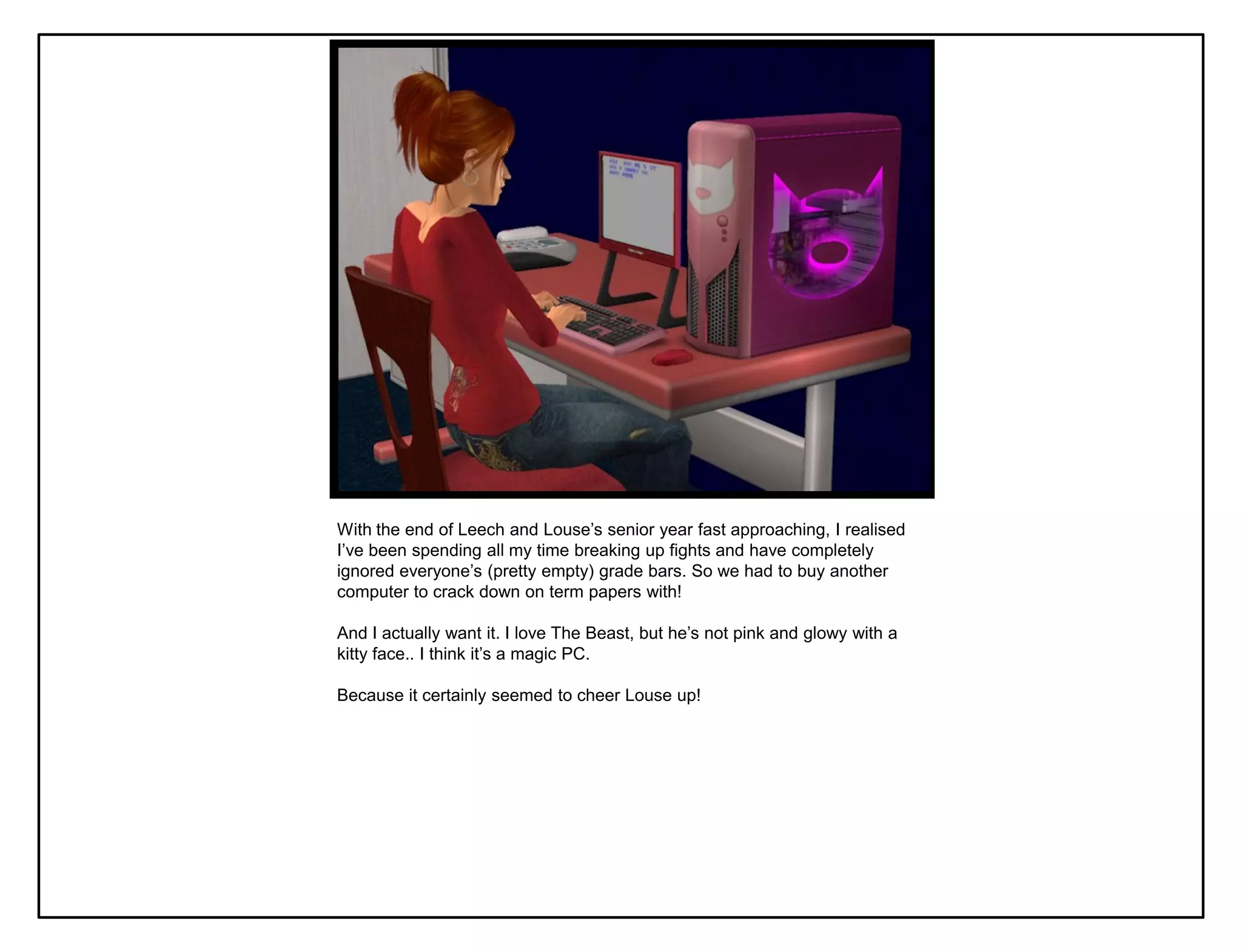 With the end of Leech and Louse‟s senior year fast approaching, I realised
I‟ve been spending all my time breaking up fights and have completely
ignored everyone‟s (pretty empty) grade bars. So we had to buy another
computer to crack down on term papers with!

And I actually want it. I love The Beast, but he‟s not pink and glowy with a
kitty face.. I think it‟s a magic PC.

Because it certainly seemed to cheer Louse up!
 