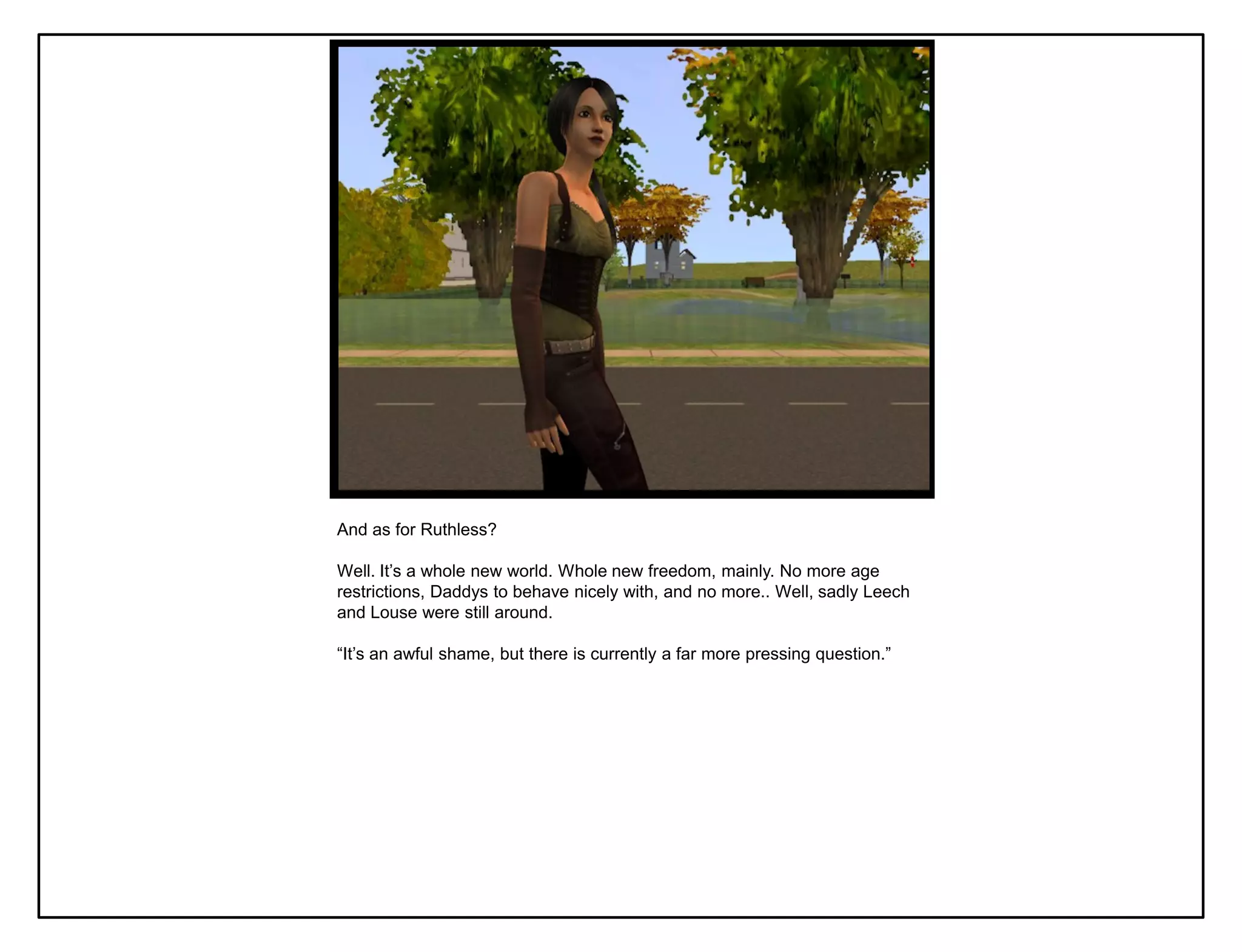 And as for Ruthless?

Well. It‟s a whole new world. Whole new freedom, mainly. No more age
restrictions, Daddys to behave nicely with, and no more.. Well, sadly Leech
and Louse were still around.

“It‟s an awful shame, but there is currently a far more pressing question.”
 
