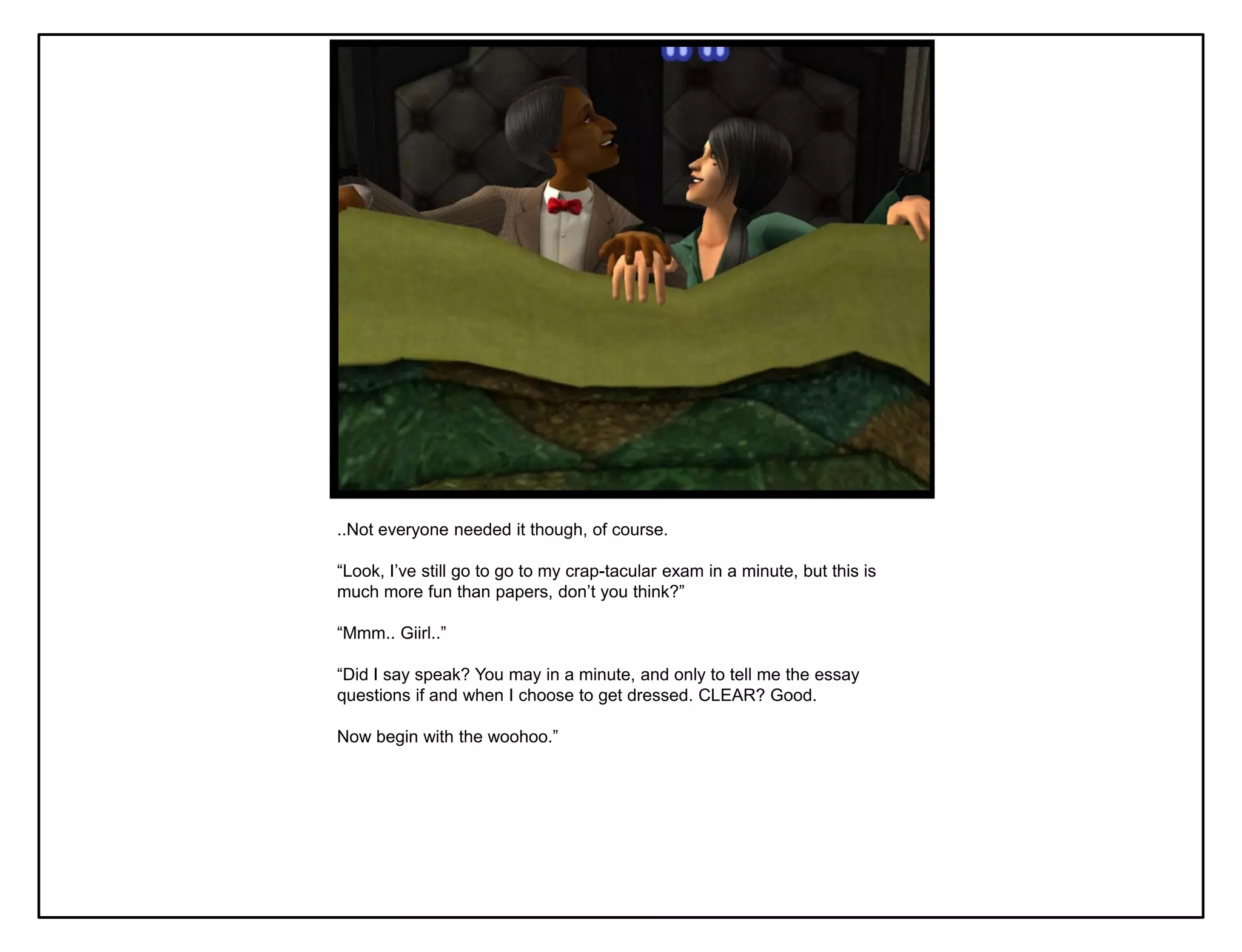 ..Not everyone needed it though, of course.

“Look, I‟ve still go to go to my crap-tacular exam in a minute, but this is
much more fun than papers, don‟t you think?”

“Mmm.. Giirl..”

“Did I say speak? You may in a minute, and only to tell me the essay
questions if and when I choose to get dressed. CLEAR? Good.

Now begin with the woohoo.”
 