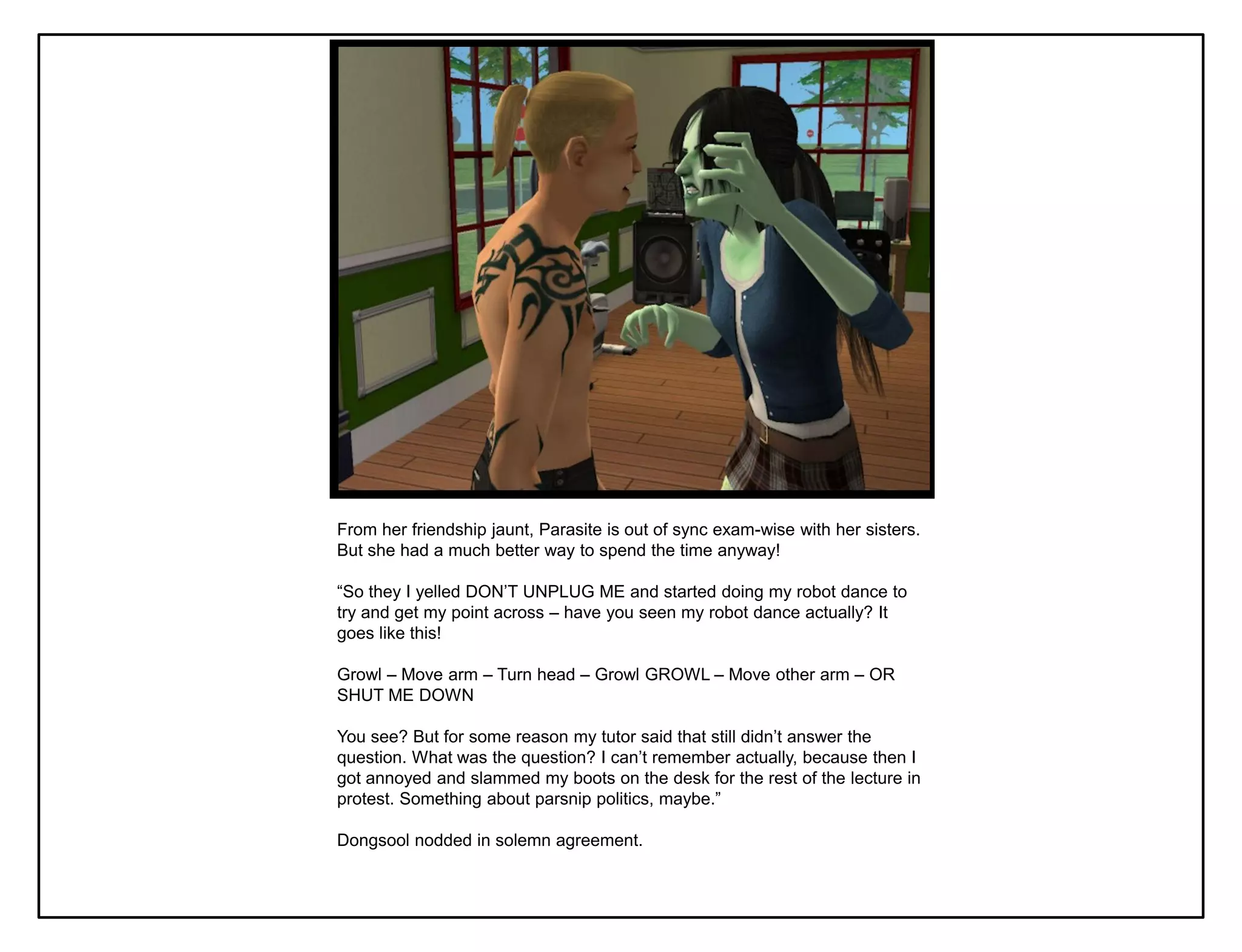 From her friendship jaunt, Parasite is out of sync exam-wise with her sisters.
But she had a much better way to spend the time anyway!

“So they I yelled DON‟T UNPLUG ME and started doing my robot dance to
try and get my point across – have you seen my robot dance actually? It
goes like this!

Growl – Move arm – Turn head – Growl GROWL – Move other arm – OR
SHUT ME DOWN

You see? But for some reason my tutor said that still didn‟t answer the
question. What was the question? I can‟t remember actually, because then I
got annoyed and slammed my boots on the desk for the rest of the lecture in
protest. Something about parsnip politics, maybe.”

Dongsool nodded in solemn agreement.
 