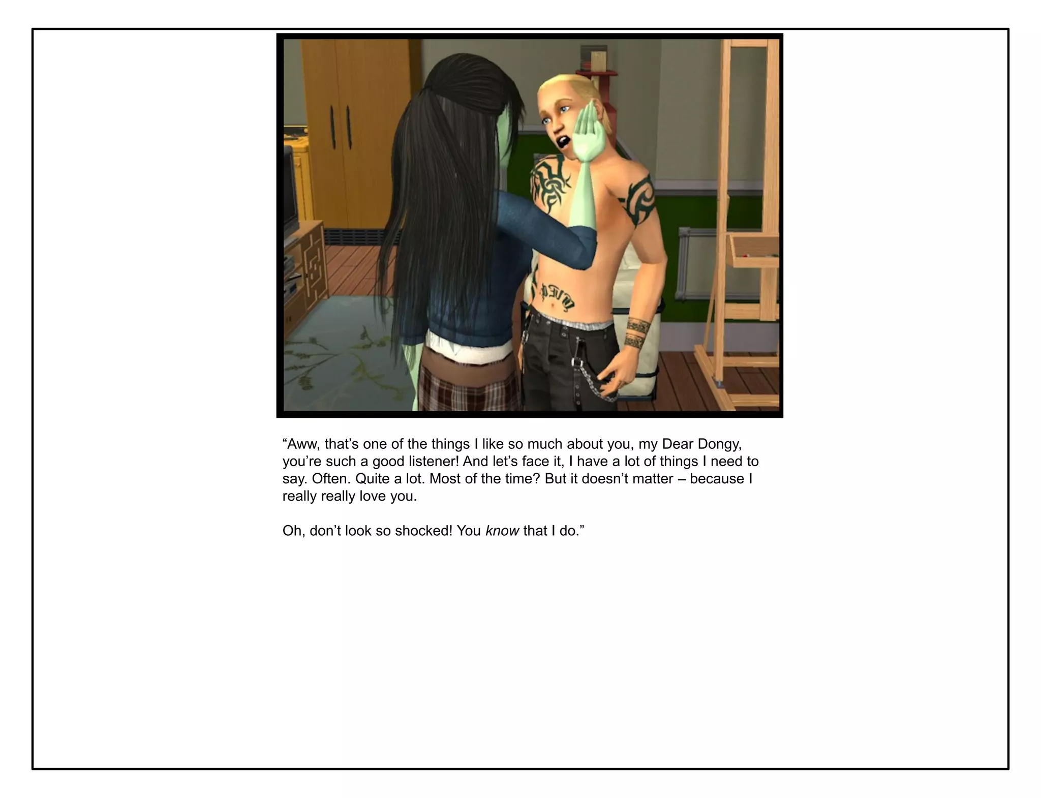 “Aww, that‟s one of the things I like so much about you, my Dear Dongy,
you‟re such a good listener! And let‟s face it, I have a lot of things I need to
say. Often. Quite a lot. Most of the time? But it doesn‟t matter – because I
really really love you.

Oh, don‟t look so shocked! You know that I do.”
 