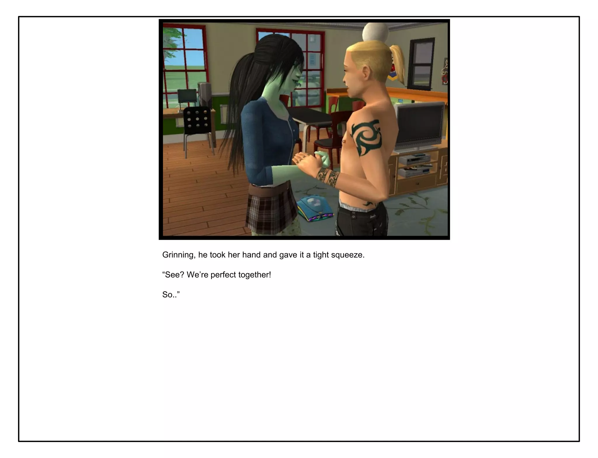 Grinning, he took her hand and gave it a tight squeeze.

“See? We‟re perfect together!

So..”
 