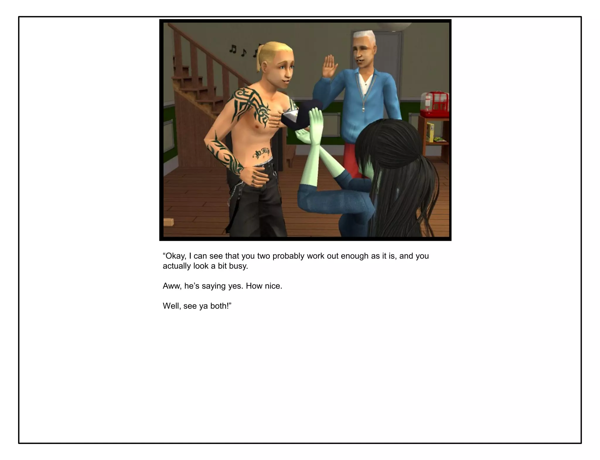“Okay, I can see that you two probably work out enough as it is, and you
actually look a bit busy.

Aww, he‟s saying yes. How nice.

Well, see ya both!”
 