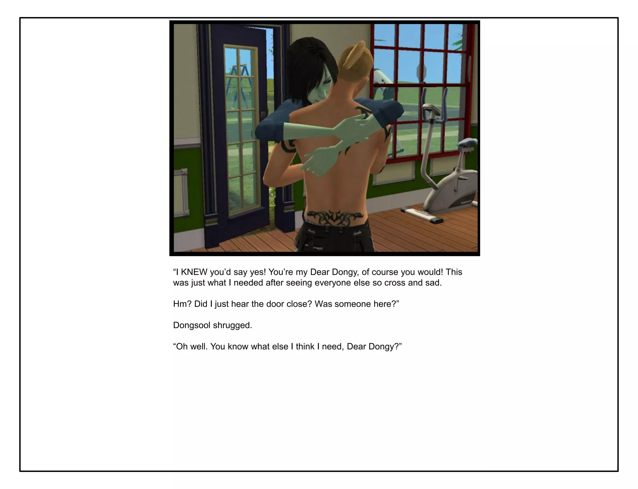 “I KNEW you‟d say yes! You‟re my Dear Dongy, of course you would! This
was just what I needed after seeing everyone else so cross and sad.

Hm? Did I just hear the door close? Was someone here?”

Dongsool shrugged.

“Oh well. You know what else I think I need, Dear Dongy?”
 