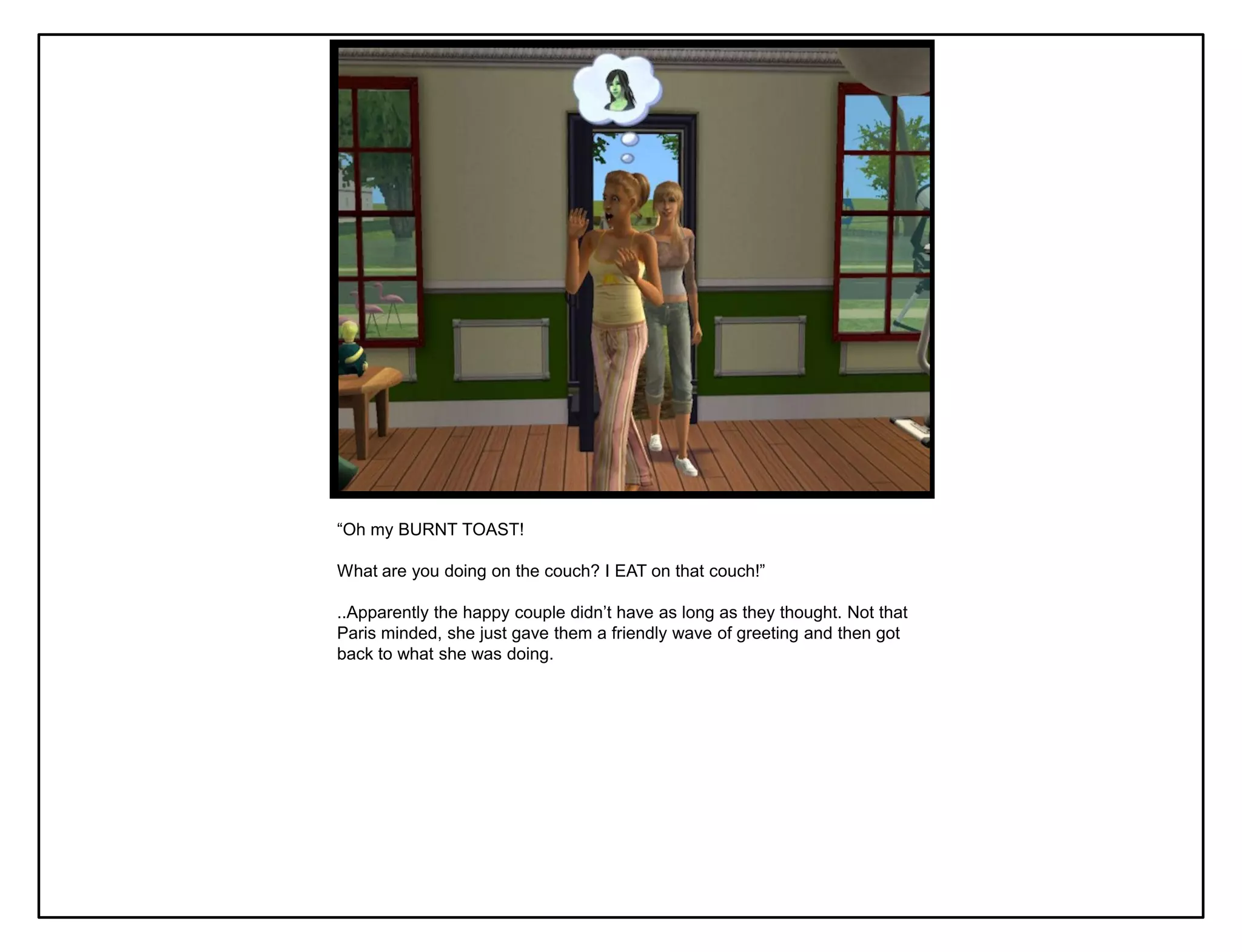 “Oh my BURNT TOAST!

What are you doing on the couch? I EAT on that couch!”

..Apparently the happy couple didn‟t have as long as they thought. Not that
Paris minded, she just gave them a friendly wave of greeting and then got
back to what she was doing.
 