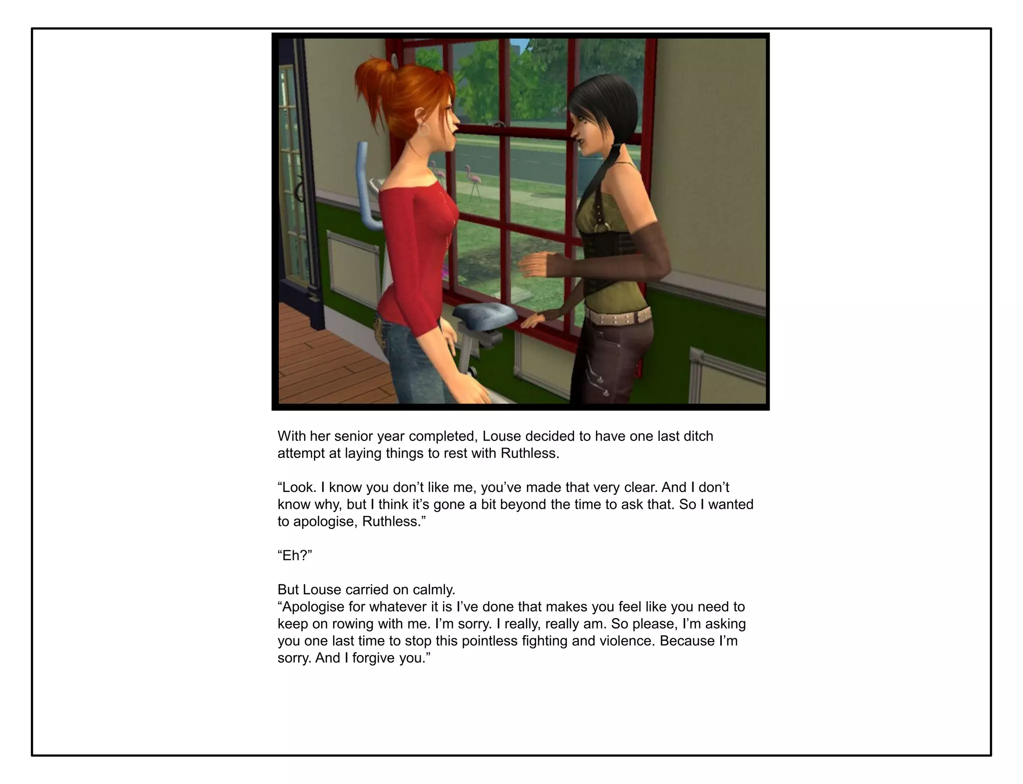 With her senior year completed, Louse decided to have one last ditch
attempt at laying things to rest with Ruthless.

“Look. I know you don‟t like me, you‟ve made that very clear. And I don‟t
know why, but I think it‟s gone a bit beyond the time to ask that. So I wanted
to apologise, Ruthless.”

“Eh?”

But Louse carried on calmly.
“Apologise for whatever it is I‟ve done that makes you feel like you need to
keep on rowing with me. I‟m sorry. I really, really am. So please, I‟m asking
you one last time to stop this pointless fighting and violence. Because I‟m
sorry. And I forgive you.”
 