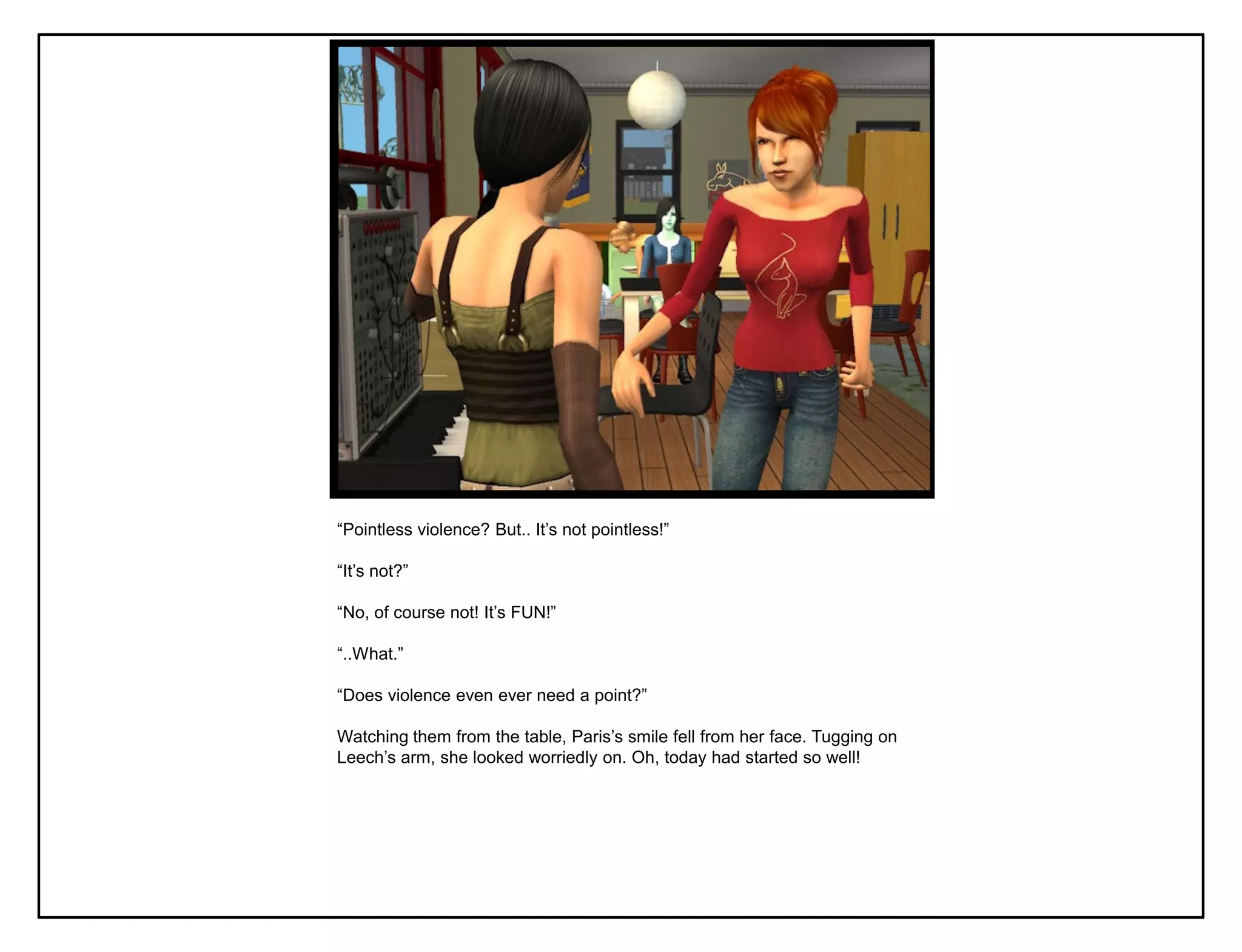 “Pointless violence? But.. It‟s not pointless!”

“It‟s not?”

“No, of course not! It‟s FUN!”

“..What.”

“Does violence even ever need a point?”

Watching them from the table, Paris‟s smile fell from her face. Tugging on
Leech‟s arm, she looked worriedly on. Oh, today had started so well!
 