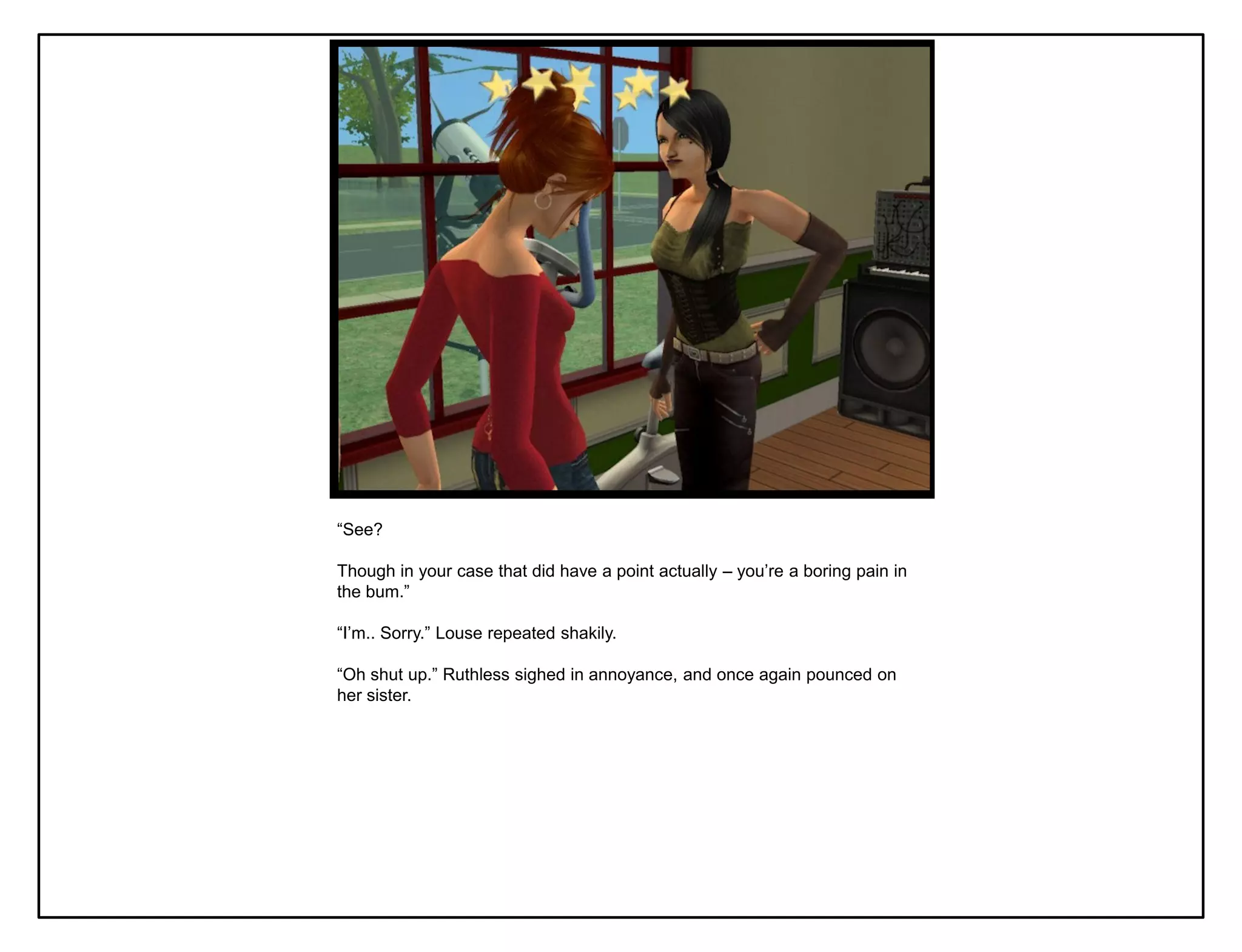 “See?

Though in your case that did have a point actually – you‟re a boring pain in
the bum.”

“I‟m.. Sorry.” Louse repeated shakily.

“Oh shut up.” Ruthless sighed in annoyance, and once again pounced on
her sister.
 