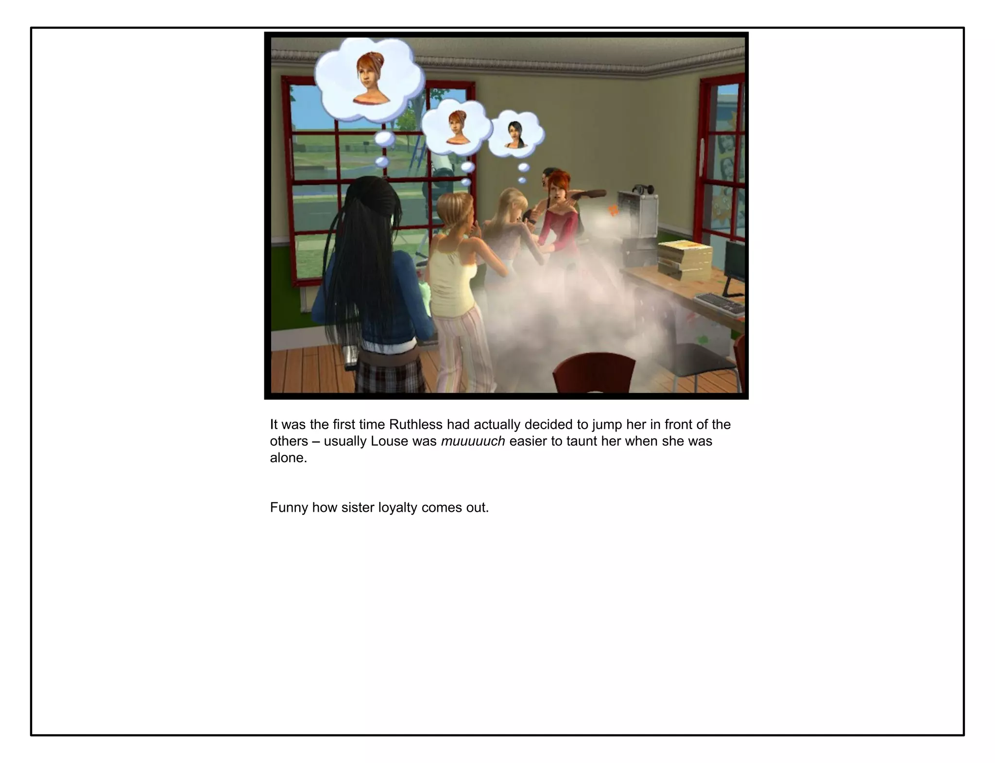 It was the first time Ruthless had actually decided to jump her in front of the
others – usually Louse was muuuuuch easier to taunt her when she was
alone.


Funny how sister loyalty comes out.
 