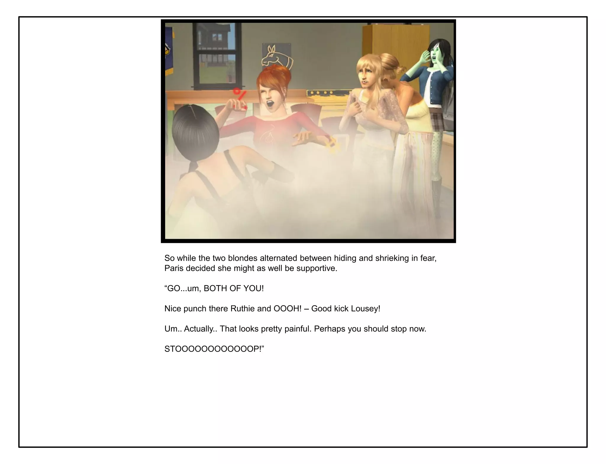 So while the two blondes alternated between hiding and shrieking in fear,
Paris decided she might as well be supportive.

“GO...um, BOTH OF YOU!

Nice punch there Ruthie and OOOH! – Good kick Lousey!

Um.. Actually.. That looks pretty painful. Perhaps you should stop now.

STOOOOOOOOOOOOP!”
 