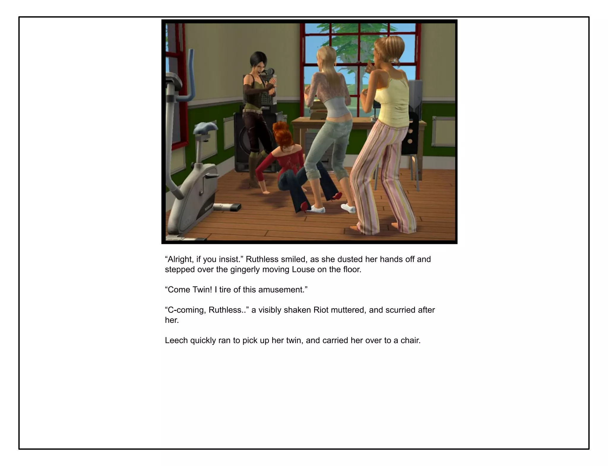 “Alright, if you insist.” Ruthless smiled, as she dusted her hands off and
stepped over the gingerly moving Louse on the floor.

“Come Twin! I tire of this amusement.”

“C-coming, Ruthless..” a visibly shaken Riot muttered, and scurried after
her.

Leech quickly ran to pick up her twin, and carried her over to a chair.
 
