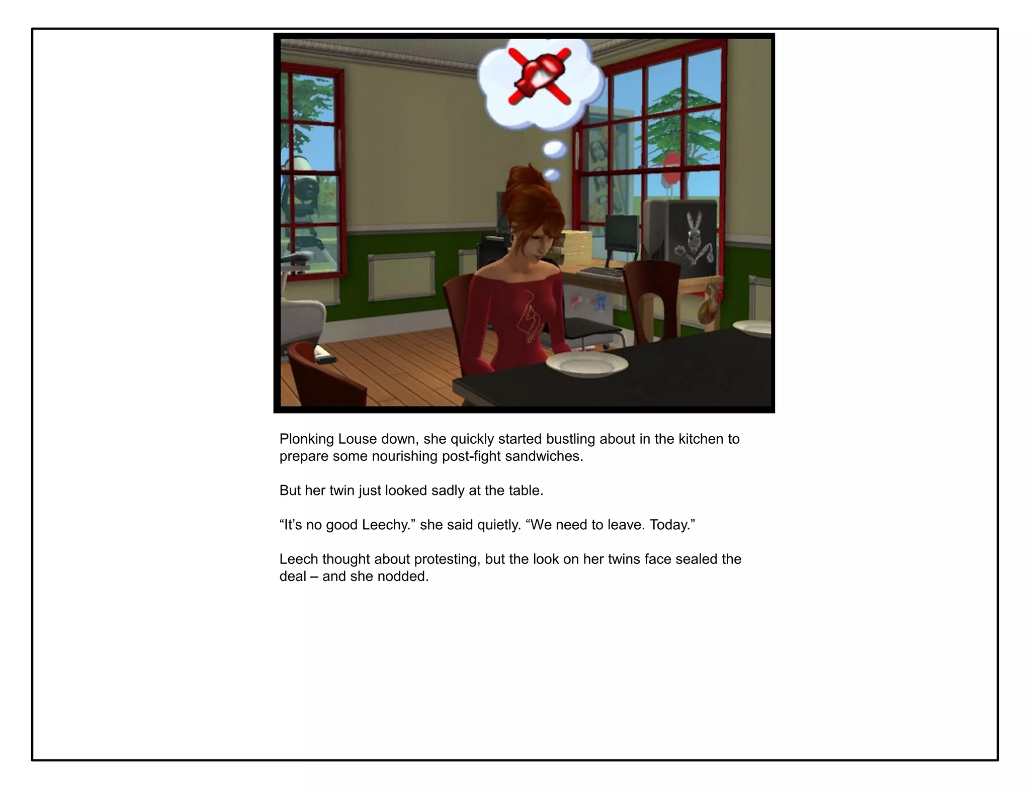Plonking Louse down, she quickly started bustling about in the kitchen to
prepare some nourishing post-fight sandwiches.

But her twin just looked sadly at the table.

“It‟s no good Leechy.” she said quietly. “We need to leave. Today.”

Leech thought about protesting, but the look on her twins face sealed the
deal – and she nodded.
 