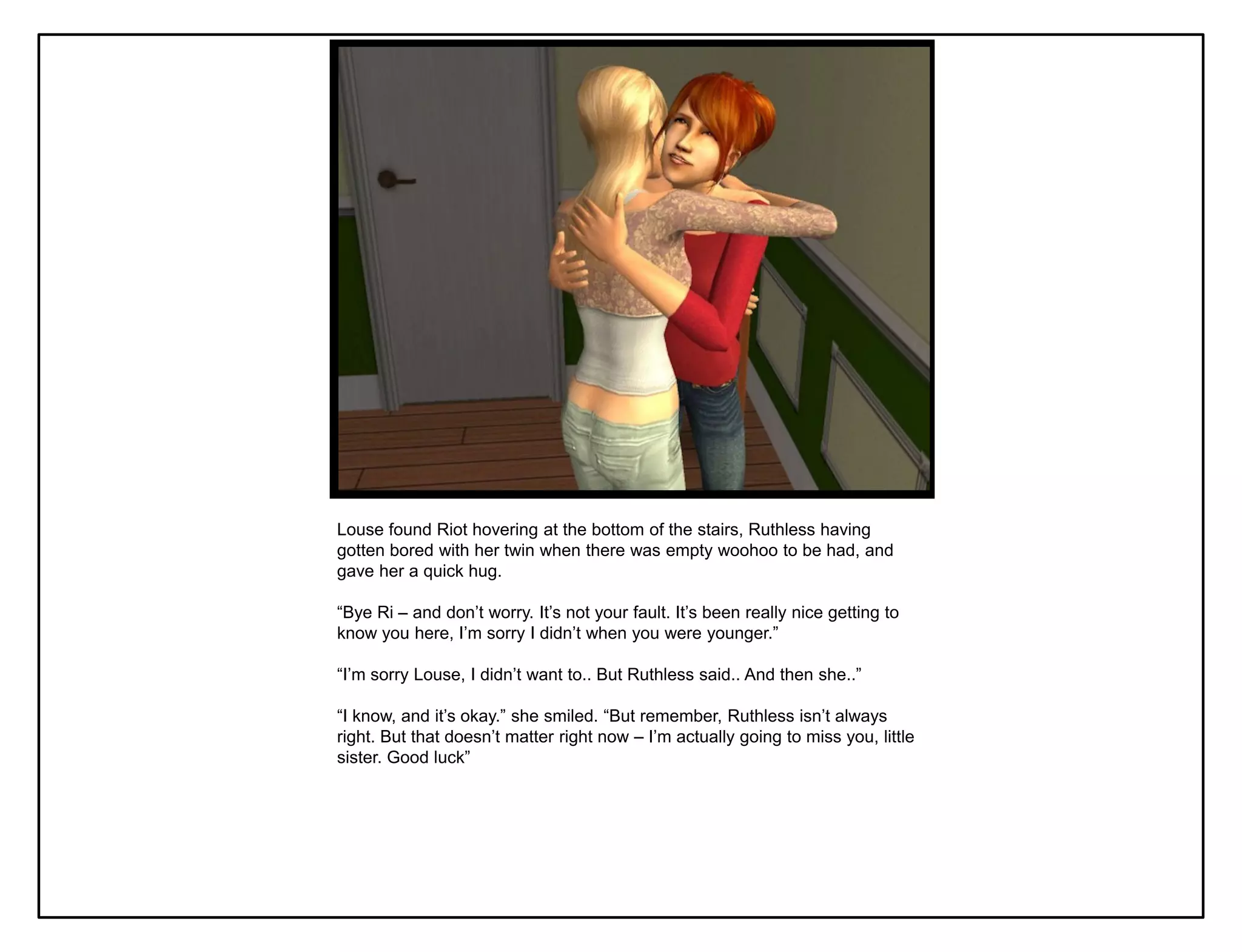 Louse found Riot hovering at the bottom of the stairs, Ruthless having
gotten bored with her twin when there was empty woohoo to be had, and
gave her a quick hug.

“Bye Ri – and don‟t worry. It‟s not your fault. It‟s been really nice getting to
know you here, I‟m sorry I didn‟t when you were younger.”

“I‟m sorry Louse, I didn‟t want to.. But Ruthless said.. And then she..”

“I know, and it‟s okay.” she smiled. “But remember, Ruthless isn‟t always
right. But that doesn‟t matter right now – I‟m actually going to miss you, little
sister. Good luck”
 