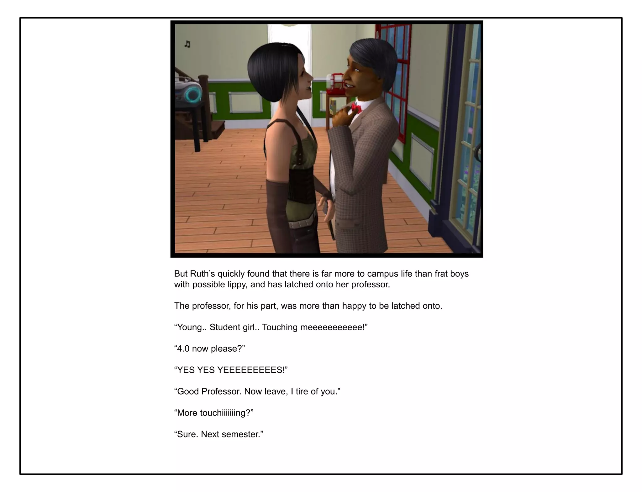 But Ruth‟s quickly found that there is far more to campus life than frat boys
with possible lippy, and has latched onto her professor.

The professor, for his part, was more than happy to be latched onto.

“Young.. Student girl.. Touching meeeeeeeeeee!”

“4.0 now please?”

“YES YES YEEEEEEEEES!”

“Good Professor. Now leave, I tire of you.”

“More touchiiiiiiing?”

“Sure. Next semester.”
 