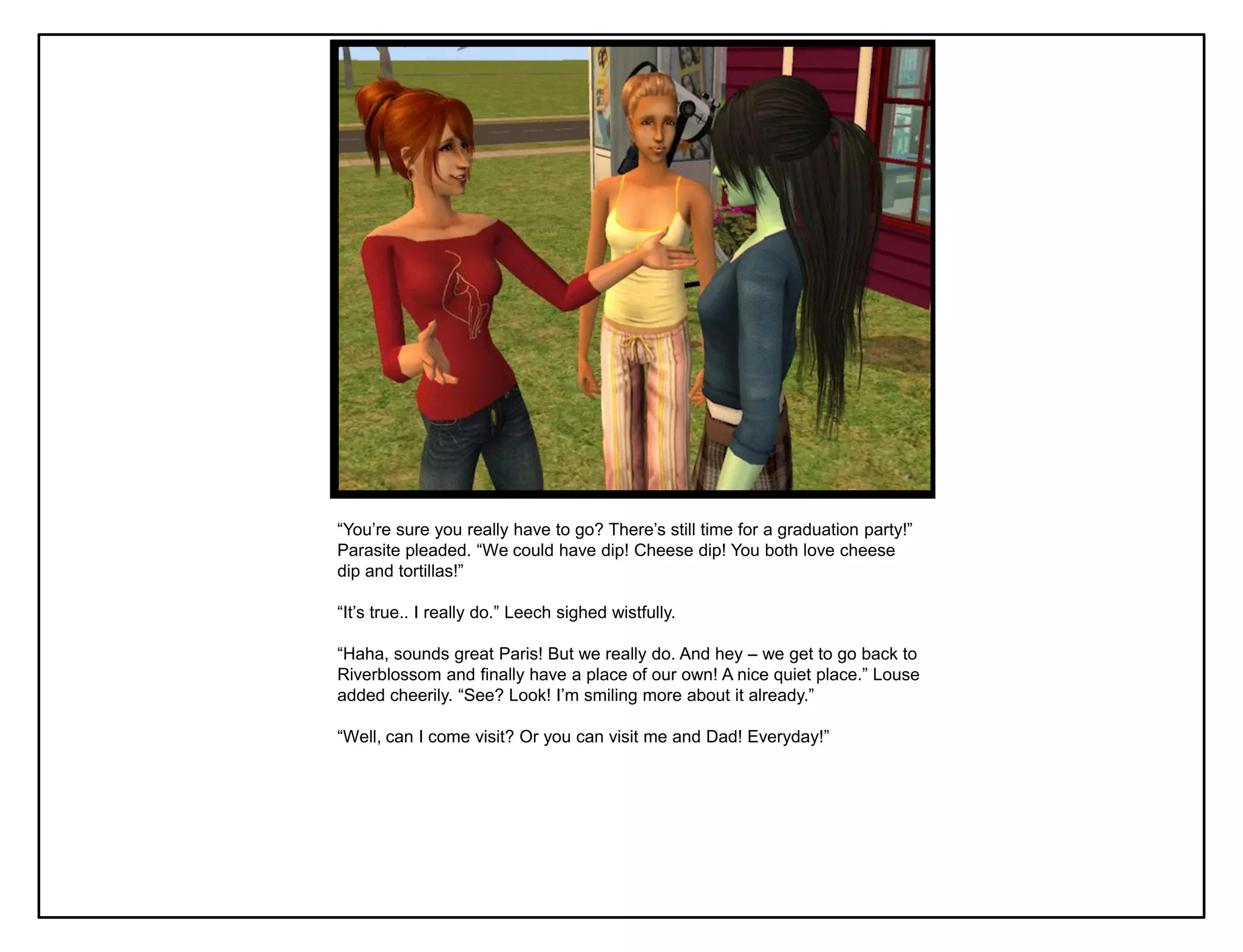 “You‟re sure you really have to go? There‟s still time for a graduation party!”
Parasite pleaded. “We could have dip! Cheese dip! You both love cheese
dip and tortillas!”

“It‟s true.. I really do.” Leech sighed wistfully.

“Haha, sounds great Paris! But we really do. And hey – we get to go back to
Riverblossom and finally have a place of our own! A nice quiet place.” Louse
added cheerily. “See? Look! I‟m smiling more about it already.”

“Well, can I come visit? Or you can visit me and Dad! Everyday!”
 
