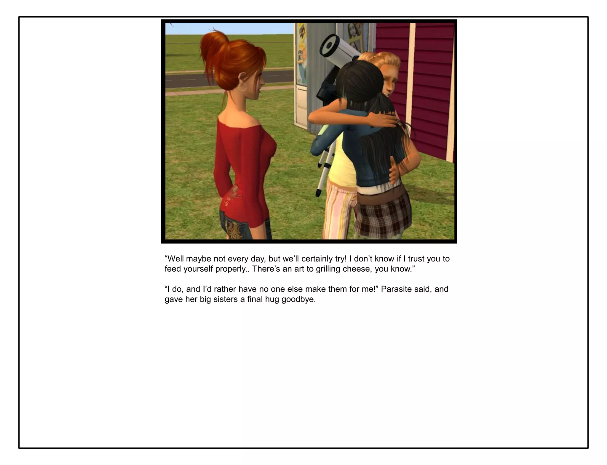 “Well maybe not every day, but we‟ll certainly try! I don‟t know if I trust you to
feed yourself properly.. There‟s an art to grilling cheese, you know.”

“I do, and I‟d rather have no one else make them for me!” Parasite said, and
gave her big sisters a final hug goodbye.
 