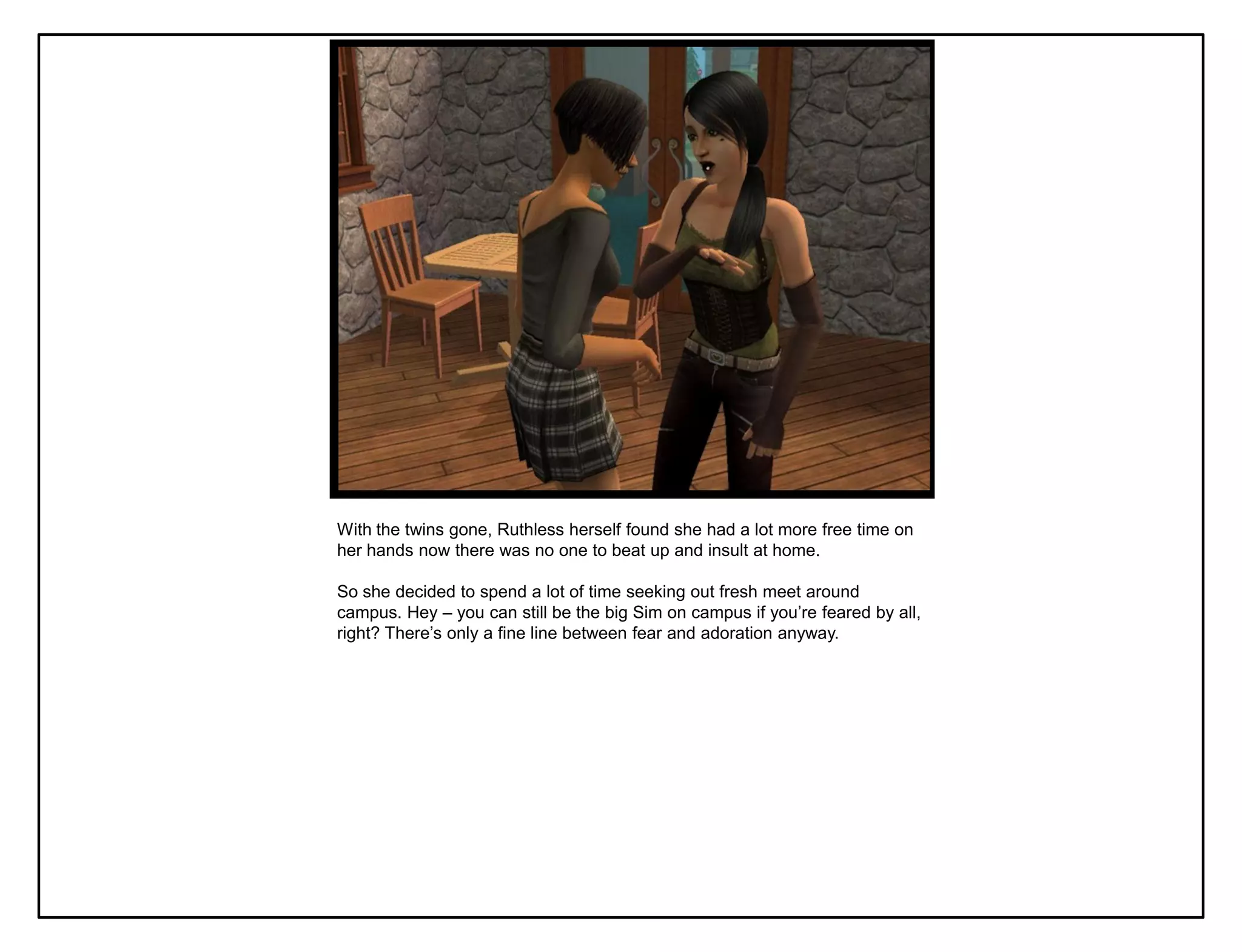 With the twins gone, Ruthless herself found she had a lot more free time on
her hands now there was no one to beat up and insult at home.

So she decided to spend a lot of time seeking out fresh meet around
campus. Hey – you can still be the big Sim on campus if you‟re feared by all,
right? There‟s only a fine line between fear and adoration anyway.
 