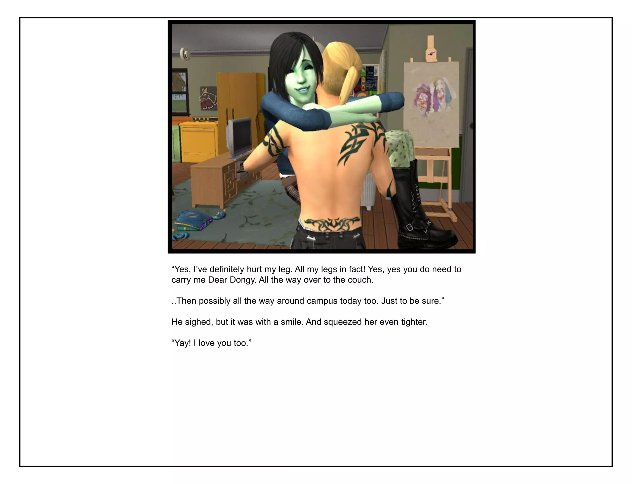 “Yes, I‟ve definitely hurt my leg. All my legs in fact! Yes, yes you do need to
carry me Dear Dongy. All the way over to the couch.

..Then possibly all the way around campus today too. Just to be sure.”

He sighed, but it was with a smile. And squeezed her even tighter.

“Yay! I love you too.”
 