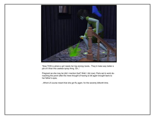 “Now THIS is where a girl needs her big stompy boots.. They‟d make way better a
job of it than this useless spray thing. Grr..”
Pregnant as she may be (did I mention that? Well, I did now), Paris set to work de-
roaching the porch after the mere thought of having to kill again brought tears to
her father‟s eyes.
..Which of course meant that she got flu again, for the seventy billionth time.
 