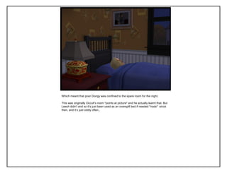 Which meant that poor Dongy was confined to the spare room for the night.
This was originally Occult‟s room *points at picture* and he actually learnt that. But
Leech didn‟t and so it‟s just been used as an overspill bed if needed *nods* since
then, and it‟s just oddly often..
 