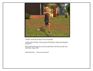 “Oh BOY, my first day of school! This is the greatest!
I wonder what it‟ll be like, I bet it‟s going to be FAN-tastic, totally worth skipping to
the bus for!
Bye-bye Mr Everburning Tree, you have a great day to now! See you when I get
home! Bye „mingos, BYE!”
Everburning Tree: ... *buuuuuuuuuuuuuuurn*
 