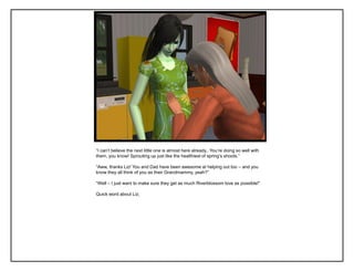 “I can‟t believe the next little one is almost here already.. You‟re doing so well with
them, you know! Sprouting up just like the healthiest of spring‟s shoots.”
“Aww, thanks Liz! You and Dad have been awesome at helping out too – and you
know they all think of you as their Grandmammy, yeah?”
“Well – I just want to make sure they get as much Riverblossom love as possible!”
Quick word about Liz;
 