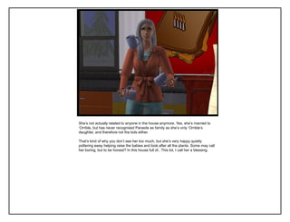 She‟s not actually related to anyone in the house anymore. Yes, she‟s married to
„Orrible, but has never recognised Parasite as family as she‟s only „Orrible‟s
daughter, and therefore not the kids either.
That‟s kind of why you don‟t see her too much, but she‟s very happy quietly
pottering away helping raise the babies and look after all the plants. Some may call
her boring, but to be honest? In this house full of.. This lot, I call her a blessing.
 