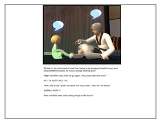 „Orrible on the other hand is more than happy to be throwing himself into any and
all Grandfatherly duties. As if you‟d except anything less?
“Right then Mini-cess, here we go again.. Nice clean bath time now?”
“POTTY POTTY POTTY!!”
“Well, they‟re not –quite- the same, but if you insist – who am I to refuse?”
“BATH IN POTTY!”
“Now now Mini-cess, that‟s taking things a little too far.”
 