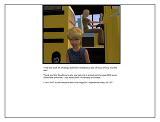 “That was such an amazing, awesome, fantabulous day! Oh boy, oh boy, it SURE
was!
Thank you Mrs. Bus-Driver-Lady, you took me to school and that was AWE-some.
Same time tomorrow? I can hardly wait! I‟m already so excited!
I can‟t WAIT to tell everyone about the mega-fun I experience today, oh YES.”
 