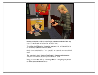However, once inside Obi found that having to do his homework rather than skip
around the garden was rather less than fan-dabby-dozy.
“Oh but Dad, it‟s SO great that you want to help me and all, but this really just is
not as amazing as the actual lessons where..”
Dongy waved his hands about a bit in sympathy. He had never liked his homework
either.
“Say, how about I go and check on Poxy for a bit? She‟s such a fabulous little
sister, and then I‟ll feel SUPER energized to finish this later!”
Dongy just smiled. And while his son sprang off to the nursery, he quietly filled in
the rest of Oblivion‟s fractions for him.
 