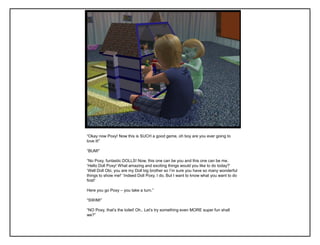 “Okay now Poxy! Now this is SUCH a good game, oh boy are you ever going to
love it!”
“BUM!”
“No Poxy, funtastic DOLLS! Now, this one can be you and this one can be me.
„Hello Doll Poxy! What amazing and exciting things would you like to do today?‟
„Well Doll Obi, you are my Doll big brother so I‟m sure you have so many wonderful
things to show me!‟ „Indeed Doll Poxy, I do. But I want to know what you want to do
first!‟
Here you go Poxy – you take a turn.”
“SWIM!”
“NO Poxy, that‟s the toilet! Oh.. Let‟s try something even MORE super fun shall
we?”
 
