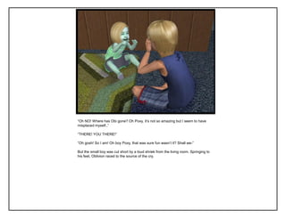“Oh NO! Where has Obi gone? Oh Poxy, it‟s not so amazing but I seem to have
misplaced myself..”
“THERE! YOU THERE!”
“Oh gosh! So I am! Oh boy Poxy, that was sure fun wasn‟t it? Shall we-”
But the small boy was cut short by a loud shriek from the living room. Springing to
his feet, Oblivion raced to the source of the cry.
 