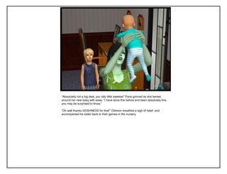 “Absolutely not a big deal, you silly little sweetie!” Paris grinned as she twirled
around her new baby with ease. “I have done this before and been absolutely fine,
you may be surprised to know.”
“Oh well thanks GOSHNESS for that!” Oblivion breathed a sigh of relief, and
accompanied his sister back to their games in the nursery.
 