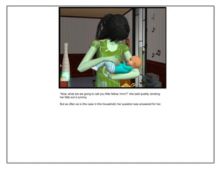 “Now, what are we going to call you little fellow, hmm?” she said quietly, stroking
her little son‟s tummy.
But as often as is this case in this household, her question was answered for her.
 