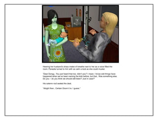 Hearing her husband‟s sharp intake of breathe next to her as a voice filled the
room, Parasite turned to him with as calm a look as she could muster.
“Dear Dongy.. You just heard that too, didn‟t you? I mean, I know odd things have
happened when we‟ve been naming the kids before, but that.. Was something else.
Do you – do you think we should still listen? Just in case?”
His solemn nod sealed the deal.
“Alright then.. Certain Doom it is. I guess.”
 