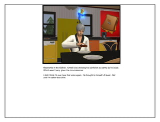 Meanwhile in the kitchen, „Orrible was chewing his sandwich as calmly as he could.
Which wasn‟t very, given the circumstances.
I didn’t think I’d ever hear that voice again.. He thought to himself. At least.. Not
until I’m rather less alive.
 