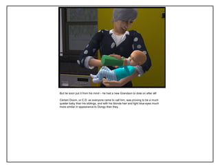 But he soon put it from his mind – he had a new Grandson to dote on after all!
Certain Doom, or C.D. as everyone came to call him, was proving to be a much
quieter baby than his siblings, and with his blonde hair and light blue eyes much
more similar in appearance to Dongy than they.
 