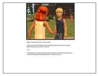 Oblivion meanwhile, tries to make a friend.
“So don‟t you just think that school is so totally awesomely the best thing ever,
Marie? Because boy oh BOY, I sure do!”
“Um..”
“The classes! The teachers! All the lovely thick books that smell of bookydom! It‟s
just SO exciting and amazingly brilliant fun, wouldn‟t you say?”
 