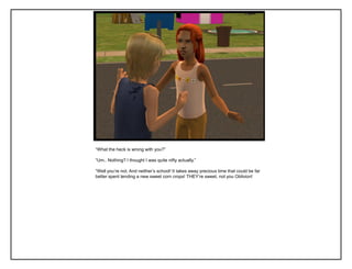 “What the heck is wrong with you?”
“Um.. Nothing? I thought I was quite nifty actually.”
“Well you‟re not. And neither‟s school! It takes away precious time that could be far
better spent tending a new sweet corn crops! THEY‟re sweet, not you Oblivion!
 