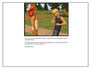“But.. I‟m sure I‟m right! School‟s as BRILL as when Mum put‟s condensed milk into
our grilled cheese.
OH LOOK! Here she comes now Marie! You‟d better go, I er, wouldn‟t want to keep
you away from your snazzy sweet corn.”
“Whatever. Dork.”
 