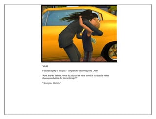 “MUM!
It‟s totally spiffy to see you – congrats for becoming THE LAW!”
“Aww, thanks sweetie. What do you say we have some of our special sweet
cheese sandwiches for dinner tonight?”
“I love you, Mummy.”
 