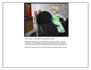 „Orrible: “Urgh, my Grandbaby‟s a toddler. Effort.” *slouch*
Granddaddy might need to go and lie down on the couch for a while – but look!
Though um, I‟m not technically doing anything wrong because it‟s an action I click
on an adult for and not Poxy, but – I hate that hair. I‟m sorry, but I really really do.
Don‟t look at me like that! This is my ONLY chance to do anything about it as well..
 