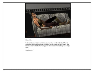 Meanwhile..
“I still can‟t believe Dad never told us about her.. Our own Grandmother! Feared
throughout all of Riverblossom as she slowly started to take the place down.. Well,
blow it up technically! Such amazing power. And we didn‟t hear a thing, not a single
thing!
How dare he..”
 
