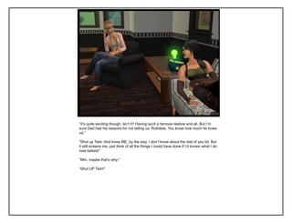 “It‟s quite exciting though, isn‟t it? Having such a famous relative and all. But I‟m
sure Dad had his reasons for not telling us, Ruthless. You know how much he loves
us.”
“Shut up Twin. And loves ME, by the way, I don‟t know about the rest of you lot. But
it still sickens me, just think of all the things I could have done if I‟d known what I do
now before!”
“Mm, maybe that‟s why-”
“Shut UP Twin!”
 