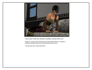 *DING DONG THERE ARE GENERAL DOORBELL NOISES HERE TOO*
“What the.. Who the heck would dare come and visit ME without an invitation.”
Ruthless grumbled angrily as she hauled herself off the couch.
“You stay here Twin, I‟ll deal with them..”
 