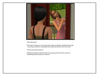 “Why hello there!
My name is Lindsay Lou and I‟ve got some super-scrumptious strawberries for sale
– just what you need on a splendidly sunny afternoon like this, don‟t you think?
They‟re just yummy-wummy!”
Ruthless was about to slam the door in the young woman‟s face as usual, but
something made her pause for a second.
 